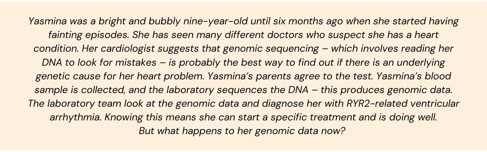 Yasmina was a bright and bubbly nine-year-old until six months ago when she started having fainting episodes. She has seen many different doctors who suspect she has a heart condition. Her cardiologist suggests that genomic sequencing – which involves reading her DNA to look for mistakes – is probably the best way to find out if there is an underlying genetic cause for her heart problem. Yasmina’s parents agree to the test. Yasmina’s blood sample is collected, and the laboratory sequences the DNA – this produces genomic data. The laboratory team look at the genomic data and diagnose her with RYR2-related ventricular arrhythmia. Knowing this means she can start a specific treatment and is doing well. But what happens to her genomic data now?