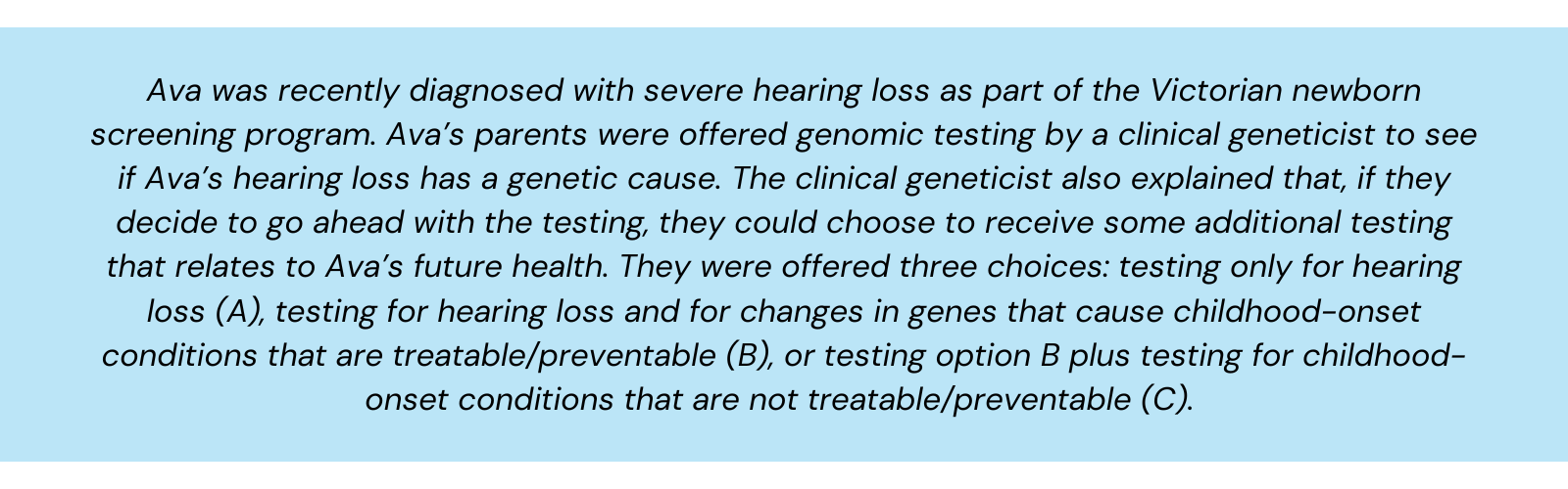 Ava was recently diagnosed with severe hearing loss as part of the Victorian newborn screening program. Ava’s parents were offered genomic testing by a clinical geneticist to see if Ava’s hearing loss has a genetic cause. The clinical geneticist also explained that, if they decide to go ahead with the testing, they could choose to receive some additional testing that relates to Ava’s future health. They were offered three choices: testing only for hearing loss (A), testing for hearing loss and for changes in genes that cause childhood-onset conditions that are treatable/preventable (B), or testing option B plus testing for childhood-onset conditions that are not treatable/preventable (C).