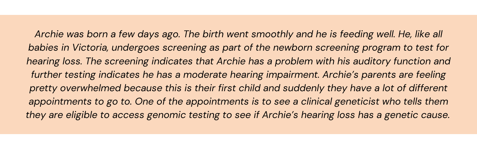 Archie was born a few days ago. The birth went smoothly and he is feeding well. He, like all babies in Victoria, undergoes screening as part of the newborn screening program to test for hearing loss. The screening indicates that Archie has a problem with his auditory function and further testing indicates he has a moderate hearing impairment. Archie’s parents are feeling pretty overwhelmed because this is their first child and suddenly they have a lot of different appointments to go to. One of the appointments is to see a clinical geneticist who tells them they are eligible to access genomic testing to see if Archie’s hearing loss has a genetic cause.